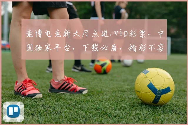竞博电竞新大厅点进.vip彩票，中国独家平台，下载必看，精彩不容错过，三重福利等你来