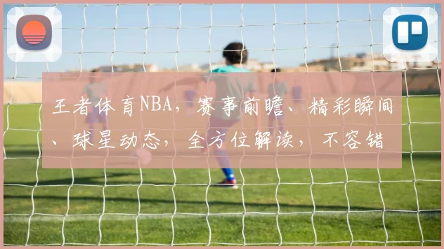王者体育NBA，赛事前瞻、精彩瞬间、球星动态，全方位解读，不容错过
