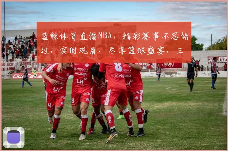 蓝鲸体育直播NBA，精彩赛事不容错过，实时观看，尽享篮球盛宴，三重惊喜等你来