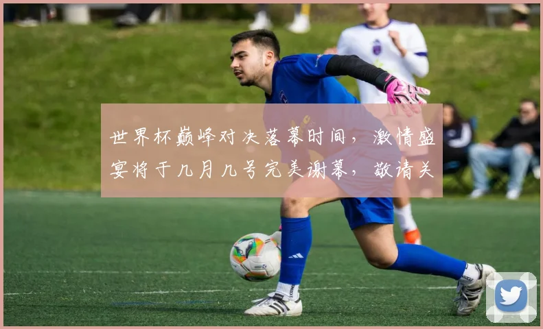 世界杯巅峰对决落幕时间，激情盛宴将于几月几号完美谢幕，敬请关注