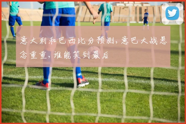 意大利和巴西比分预测,意巴大战悬念重重,谁能笑到最后