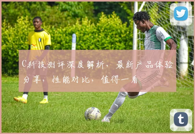 C科技测评深度解析，最新产品体验分享，性能对比，值得一看