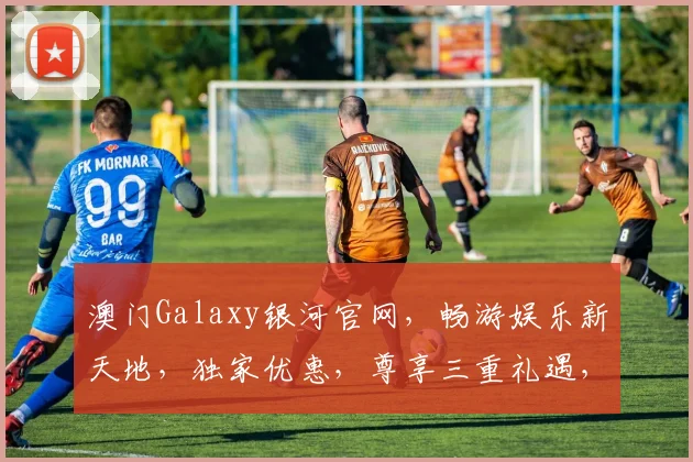 澳门Galaxy银河官网，畅游娱乐新天地，独家优惠，尊享三重礼遇，一网打尽